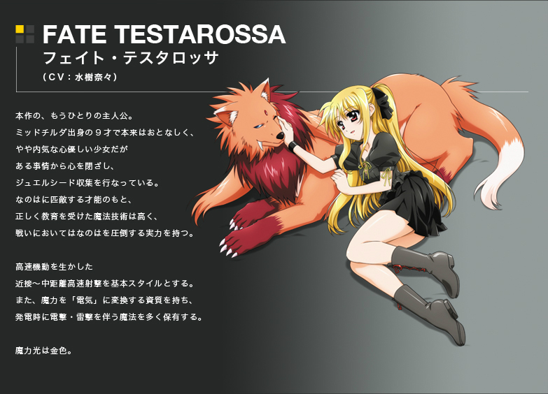 FATE TESTAROSSA
フェイト・テスタロッサ
(CV:水樹奈々)
本作の、もうひとりの主人公。
ミッドチルダ出身の9才で本来はおとなしく、やや内気な心優しい少女だがある事情から心を閉ざし、ジュエルシード収集を行なっている。
なのはに匹敵する才能のもと、正しく教育を受けた魔法技術は高く、戦いにおいてはなのはを圧倒する実力を持つ。
高速機動を生かした近接～中距離高速射撃を基本スタイルとする。
また、魔力を「電気」に変換する資質を持ち、発電時に電無・雷撃を伴う魔法を多く保有する。
魔力光は金色。